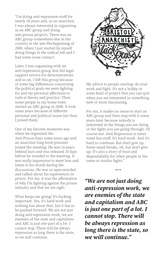 I’m doing ani-repression-stuff for nearly 18 years and, as an anachist, Iwas always interested in organizing as an ABC group and doing anti-prison projects. There was an ABC group somewhere else in the country in the late 90s/beginning of 2000, when I just started by myself ‘oing things in the radical left and 1 had some loose contact. Later, I was organizing with an anti-repression-group that did legal support service for demonsrations and so on. 1lft this group because: of some big differences concerning the political goals we were fighting for and my personal affections to radical theory and practice. Then some peaple in my home town started an ABC group in 2008. It took some years because of different personal and political issues but then Tjoined them. One of my favorite moments was when we organized the Anti-Prison-Days some years ago and an anarchist long-term prisoner joined the meeting, He vas 16 years behind bars and was released 10 days before he traveled to the meeting. It was really impressive to meet him and listen to his words during the discussions. He was so open-minded and talked about his experiences in prison. For me, it was the affirmation of why I’m fighting against the prison industry and that we are right What keeps me going? Its fucking. important. Yes, i’s hard work and nothing fun about that, but it has to be pushed forvward. We are not just doing anti-repression work, we are ‘enemies of the state and capitalism and ABC is just one part of a lot. | cannot stop. There will be always repression as long there is the state, sowe wil continue My advice to people starting-do your work and fight. It not a hobby or some kind of project that you can quit when you are interested in something hew or more fascinating. For me, it makes no sense to startan ’ABC group and then stop with it some years later because nobody is interested in the things you are doing orthe fights you are going through. Of course not. Anti-Repression is never some fun-stuff. 1ts hard work. And it hard to continue. But dont give up. ‘Some small breaks, ok, but dont give up. 1 also story of trust and dependability for other people in the same or similar fights “We are not just doing anti-repression work, we are enemies of the state and capitalism and ABC is just one part of a lot. I cannot stop. There will be always repression as long there is the state, so we will continue.”